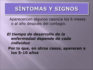 Aparecen(en algunos casos)a los 6 meses o al año después del contagio. El tiempo de desarrollo de la enfermedad depende de cada individuo Por lo que, en otros casos, aparecen a los 5-10 años 