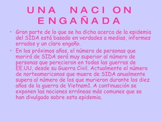 UNA  NA CI ON
       E NGA ÑA DA
• Gran parte de lo que se ha dicho acerca de la epidemia
  del SIDA está basado en verdades a medias, informes
  errados y un claro engaño.
• En los próximos años, el número de personas que
  morirá de SIDA será muy superior al número de
  personas que perecieron en todas las guerras de
  EE.UU, desde su Guerra Civil. Actualmente el número
  de norteamericanos que muere de SIDA anualmente
  supera al número de los que murieron durante los diez
  años de la guerra de Vietnam1. A continuación se
  exponen las nociones erróneas más comunes que se
  han divulgado sobre esta epidemia.
 