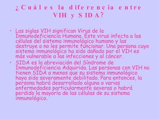 ¿ C u á l e s la d if e r e n c ia e n t r e
               V IH y S ID A ?

• Las siglas VIH significan Virus de la
  Inmunodeficiencia Humana. Este virus infecta a las
  células del sistema inmunológico humano y las
  destruye o no les permite funcionar. Una persona cuyo
  sistema inmunológico ha sido dañado por el VIH es
  más vulnerable a las infecciones y al cáncer.
• SIDA es la abreviación del Síndrome de
  Inmunodeficiencia Adquirida. Las personas con VIH no
  tienen SIDA a menos que su sistema inmunológico
  haya sido severamente debilitado. Para entonces, la
  persona habrá desarrollado alguna o varias
  enfermedades particularmente severas o habrá
  perdido la mayoría de las células de su sistema
  inmunológico.
 