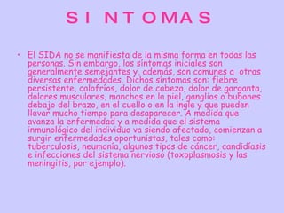 S I N T O MA S

• El SIDA no se manifiesta de la misma forma en todas las
  personas. Sin embargo, los síntomas iniciales son
  generalmente semejantes y, además, son comunes a  otras
  diversas enfermedades. Dichos síntomas son: fiebre
  persistente, calofríos, dolor de cabeza, dolor de garganta,
  dolores musculares, manchas en la piel, ganglios o bubones
  debajo del brazo, en el cuello o en la ingle y que pueden
  llevar mucho tiempo para desaparecer. A medida que
  avanza la enfermedad y a medida que el sistema
  inmunológico del individuo va siendo afectado, comienzan a
  surgir enfermedades oportunistas, tales como:
  tuberculosis, neumonía, algunos tipos de cáncer, candidíasis
  e infecciones del sistema nervioso (toxoplasmosis y las
  meningitis, por ejemplo).
 