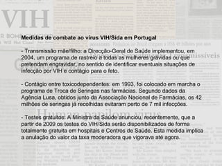 Medidas de combate ao vírus VIH/Sida em Portugal - Transmissão mãe/filho: a Direcção-Geral de Saúde implementou, em 2004, um programa de rastreio a todas as mulheres grávidas ou que pretendam engravidar, no sentido de identificar eventuais situações de infecção por VIH e contágio para o feto. - Contágio entre toxicodependentes: em 1993, foi colocado em marcha o programa de Troca de Seringas nas farmácias. Segundo dados da Agência Lusa, obtidos junto da Associação Nacional de Farmácias, os 42 milhões de seringas já recolhidas evitaram perto de 7 mil infecções. - Testes gratuitos: A Ministra da Saúde anunciou, recentemente, que a partir de 2009 os testes do VIH/Sida serão disponibilizados de forma totalmente gratuita em hospitais e Centros de Saúde. Esta medida implica a anulação do valor da taxa moderadora que vigorava até agora. 