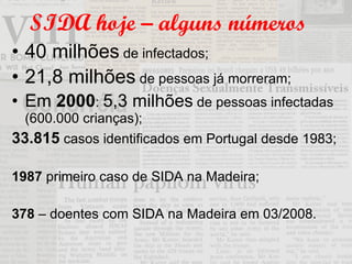 SIDA hoje – alguns números 40 milhões  de infectados; 21,8 milhões  de pessoas já morreram; Em  2000 :  5,3 milhões  de pessoas infectadas (600.000 crianças); 33.815  casos identificados em Portugal desde 1983;  1987  primeiro caso de SIDA na Madeira; 378  – doentes com SIDA na Madeira em 03/2008. 