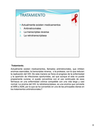 Tratamiento.
Actualmente existen medicamentos, llamados antirretrovirales, que inhiben
enzimas esenciales, la transcriptas reversa, o la proteasa, con lo que reducen
la replicación del VIH. De esta manera se frena el progreso de la enfermedad
y la aparición de infecciones oportunistas, así que aunque el sida no puede
propiamente curarse, sí puede convertirse con el uso continuado de esos
fármacos en una enfermedad crónica compatible con una vida larga y casi
normal. La enzima del VIH, la retrotranscriptasa, es una enzima que convierte
el ARN a ADN, por lo que se ha convertido en una de las principales dianas en
los tratamientos antirretrovirales.[]




                                                                                 8
 