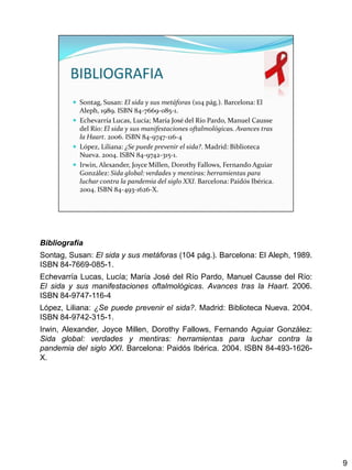 Bibliografía
Sontag, Susan: El sida y sus metáforas (104 pág.). Barcelona: El Aleph, 1989.
ISBN 84-7669-085-1.
Echevarría Lucas, Lucía; María José del Río Pardo, Manuel Causse del Río:
El sida y sus manifestaciones oftalmológicas. Avances tras la Haart. 2006.
ISBN 84-9747-116-4
López, Liliana: ¿Se puede prevenir el sida?. Madrid: Biblioteca Nueva. 2004.
ISBN 84-9742-315-1.
Irwin, Alexander, Joyce Millen, Dorothy Fallows, Fernando Aguiar González:
Sida global: verdades y mentiras: herramientas para luchar contra la
pandemia del siglo XXI. Barcelona: Paidós Ibérica. 2004. ISBN 84-493-1626-
X.




                                                                                9
 