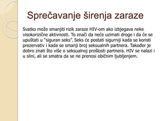 Sprečavanje širenja zaraze
Svatko može smanjiti rizik zaraze HIV-om ako izbjegava neke
visokorizične aktivnosti. To znači da neće uzimati droge i da će se
upuštati u “siguran seks”. Seks će postati sigurniji kada se koristi
prezervativ i kada se smanji broj seksualnih partnera. Također je
dobro znati što više o seksualnoj prošlosti partnera. HIV se nalazi i
u slini, ali se smatra da se ne prenosi običnim ljubljenjem.
 