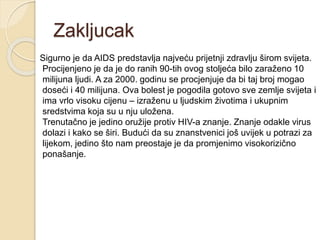 Zakljucak
Sigurno je da AIDS predstavlja najveću prijetnji zdravlju širom svijeta.
Procijenjeno je da je do ranih 90-tih ovog stoljeća bilo zaraženo 10
milijuna ljudi. A za 2000. godinu se procjenjuje da bi taj broj mogao
doseći i 40 milijuna. Ova bolest je pogodila gotovo sve zemlje svijeta i
ima vrlo visoku cijenu – izraženu u ljudskim životima i ukupnim
sredstvima koja su u nju uložena.
Trenutačno je jedino oružije protiv HIV-a znanje. Znanje odakle virus
dolazi i kako se širi. Budući da su znanstvenici još uvijek u potrazi za
lijekom, jedino što nam preostaje je da promjenimo visokorizično
ponašanje.
 