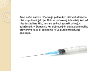 Treći način zaraze HIV-om je putem krvi ili krvnih derivata,
obično putem injekcije. Dok se dobrovoljni davatelji krvi još
nisu testirali na HIV, neki su se ljudi zarazili primajući
zaraženu krv. Danas se krv dobrovoljnih davatelja temeljito
provjerava kako bi se širenje HIVa putem transfuzije
spriječilo.
 