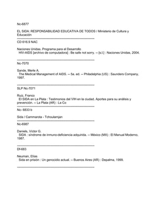 Nc-6877
EL SIDA: RESPONSABILIDAD EDUCATIVA DE TODOS / Ministerio de Cultura y
Educación
---------------------------------------------------------------------------
CD 616.9 NAC
Naciones Unidas. Programa para el Desarrollo
HIV-AIDS [archivo de computadora] : Be safe not sorry. -- [s.l.] : Naciones Unidas, 2004.
---------------------------------------------------------------------------
Nc-7070
Sande, Merle A.
The Medical Management of AIDS. -- 5a. ed. -- Philadelphia (US) : Saunders Company,
1997.
---------------------------------------------------------------------------
SLP Nc-7071
Ruiz, Franco
El SIDA en La Plata : Testimonios del VIH en la ciudad. Aportes para su análisis y
prevención. -- La Plata (AR) : La Co
---------------------------------------------------------------------------
Nc- 6833 b
Sida / Cammarota - Tchoulamjan
---------------------------------------------------------------------------
Nc-6987
Daniels, Víctor G.
SIDA : síndrome de inmuno-deficiencia adquirida. -- México (MX) : El Manual Moderno,
1987.
---------------------------------------------------------------------------
Df-683
Neuman, Elías
Sida en prisión : Un genocidio actual. -- Buenos Aires (AR) : Depalma, 1999.
---------------------------------------------------------------------------
 