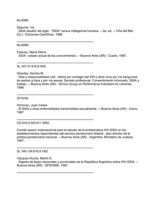 Nc-6990
Sapunar, Ivo
SIDA desafío del siglo : "SIDA" versus inteligencia humana. -- 2a. ed. -- Viña del Mar
(CL) : Ediciones Científicas, 1988.
---------------------------------------------------------------------------
Nc-6989
Estévez, María Elena
SIDA : estado actual de los conocimientos. -- Buenos Aires (AR) : Cuatro, 1987.
---------------------------------------------------------------------------
SL 347.51:616.9 WIE
Wierzba, Sandra M.
Sida y responsabilidad civil : daños por contagio del VIH y otros virus por vía sanguínea,
de padres a hijos y por vía sexual. Secreto profesional. Consentimiento informado. SIDA y
trabajo. -- Buenos Aires (AR) : Ad-hoc Group on Performance Indicators for Libraries,
1996.
---------------------------------------------------------------------------
2019-Nc
Flichman, Juan Carlos
El SIDA y otras enfermedades transmisibles sexualmente. -- Buenos Aires (AR) : Urano,
1987.
---------------------------------------------------------------------------
CD 616.9:343.811 ARG
Comité asesor instersectorial para el estudio de la problemática HIV-SIDA en los
establecimientos dependientes del servicio penitenciario federal : plan director de la
política penitenciaria nacional. -- Buenos Aires (AR) : Argentina. Ministerio de Justicia,
1997.
---------------------------------------------------------------------------
SL 340.134:616.9 VAZ
Vázquez Acuña, Martín E.
Digesto de leyes nacionales y provinciales de la República Argentina sobre HIV-SIDA. --
Buenos Aires (AR) : OPS/OMS, 1997.
---------------------------------------------------------------------------
 