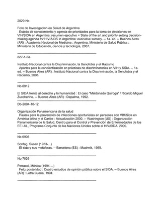 2029-Nc
Foro de Investigación en Salud de Argentina
Estado de conocimienlto y agenda de prioridades para la toma de decisiones en
VIH/SIDA en Argentina: resumen ejecutivo = State of the art and priority setting decision-
making agenda for HIV/AIDS in Argentina: executive sumary. -- 1a. ed. -- Buenos Aires
(AR) : Academia Nacional de Medicina ; Argentina. Ministerio de Salud Pública ;
Ministerio de Educación, ciencia y tecnología, 2007.
---------------------------------------------------------------------------
827-1-Sa
Instituto Nacional contra la Discriminación, la Xenofobia y el Racismo
Aportes para la concientización en prácticas no discriminatorias en VIH y SIDA. -- 1a.
ed. -- Buenos Aires (AR) : Instituto Nacional contra la Discriminación, la Xenofobia y el
Racismo, 2008.
---------------------------------------------------------------------------
Nc-6912
El SIDA frente al derecho y la humanidad : El caso "Maldonado Quiroga" / Ricardo Miguel
Zuccherino. -- Buenos Aires (AR) : Depalma, 1992.
---------------------------------------------------------------------------
Db-2004-10-12
Organización Panamericana de la salud
Pautas para la prevención de infecciones oportunistas en personas con VIH/Sida en
América latina y el Caribe : Actualización 2000. -- Washington (US) : Organización
Panamericana de la Salud, Centro para el Control y Prevención de Enfermedades de los
EE.UU., Programa Conjunto de las Naciones Unidas sobre el HIV/SIDA, 2000.
---------------------------------------------------------------------------
Nc-6905
Sontag, Susan (1933-...)
El sida y sus metáforas. -- Barcelona (ES) : Muchnik, 1989.
---------------------------------------------------------------------------
Nc-7039
Petracci, Mónica (1994-...)
Feliz posteridad : Cuatro estudios de opinión pública sobre el SIDA. -- Buenos Aires
(AR) : Letra Buena, 1994.
---------------------------------------------------------------------------
 
