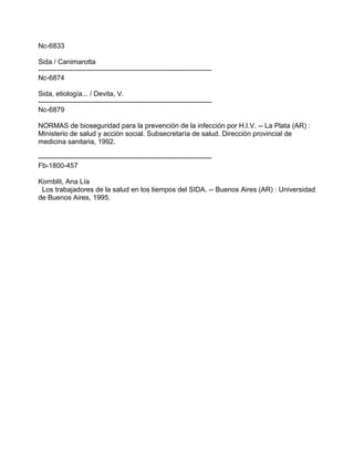Nc-6833
Sida / Canimarotta
---------------------------------------------------------------------------
Nc-6874
Sida, etiología... / Devita, V.
---------------------------------------------------------------------------
Nc-6879
NORMAS de bioseguridad para la prevención de la infección por H.I.V. -- La Plata (AR) :
Ministerio de salud y acción social. Subsecretaría de salud. Dirección provincial de
medicina sanitaria, 1992.
---------------------------------------------------------------------------
Fb-1800-457
Kornblit, Ana Lía
Los trabajadores de la salud en los tiempos del SIDA. -- Buenos Aires (AR) : Universidad
de Buenos Aires, 1995.
 
