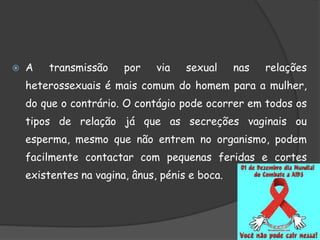  A transmissão por via sexual nas relações
heterossexuais é mais comum do homem para a mulher,
do que o contrário. O contágio pode ocorrer em todos os
tipos de relação já que as secreções vaginais ou
esperma, mesmo que não entrem no organismo, podem
facilmente contactar com pequenas feridas e cortes
existentes na vagina, ânus, pénis e boca.
 