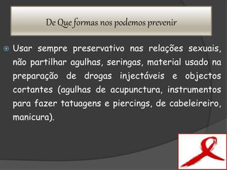 De Que formas nos podemos prevenir
 Usar sempre preservativo nas relações sexuais,
não partilhar agulhas, seringas, material usado na
preparação de drogas injectáveis e objectos
cortantes (agulhas de acupunctura, instrumentos
para fazer tatuagens e piercings, de cabeleireiro,
manicura).
 