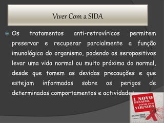 Viver Com a SIDA
 Os tratamentos anti-retrovíricos permitem
preservar e recuperar parcialmente a função
imunológica do organismo, podendo os seropositivos
levar uma vida normal ou muito próxima do normal,
desde que tomem as devidas precauções e que
estejam informados sobre os perigos de
determinados comportamentos e actividades.
 