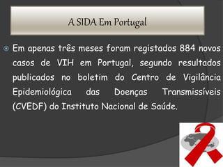 A SIDA Em Portugal
 Em apenas três meses foram registados 884 novos
casos de VIH em Portugal, segundo resultados
publicados no boletim do Centro de Vigilância
Epidemiológica das Doenças Transmissíveis
(CVEDF) do Instituto Nacional de Saúde.
 