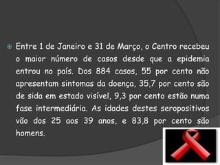  Entre 1 de Janeiro e 31 de Março, o Centro recebeu
o maior número de casos desde que a epidemia
entrou no país. Dos 884 casos, 55 por cento não
apresentam sintomas da doença, 35,7 por cento são
de sida em estado visível, 9,3 por cento estão numa
fase intermediária. As idades destes seropositivos
vão dos 25 aos 39 anos, e 83,8 por cento são
homens.
 