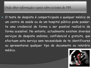 Onde obter informação e apoio sobre os testes do VIH
 O teste de despiste é comparticipado e qualquer médico de
um centro de saúde ou de um hospital público pode passar-
te uma credencial de forma a ser possível realizá-lo de
forma acessível. No entanto, actualmente existem diversos
serviços de despiste anónimo, confidencial e gratuito, que
efectuam este serviço sem necessidade de te identificares
ou apresentares qualquer tipo de documento ou relatório
médico.
 