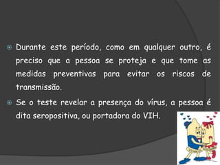  Durante este período, como em qualquer outro, é
preciso que a pessoa se proteja e que tome as
medidas preventivas para evitar os riscos de
transmissão.
 Se o teste revelar a presença do vírus, a pessoa é
dita seropositiva, ou portadora do VIH.
 