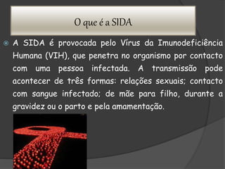 O que é a SIDA
 A SIDA é provocada pelo Vírus da Imunodeficiência
Humana (VIH), que penetra no organismo por contacto
com uma pessoa infectada. A transmissão pode
acontecer de três formas: relações sexuais; contacto
com sangue infectado; de mãe para filho, durante a
gravidez ou o parto e pela amamentação.
 