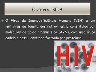 O vírus da SIDA
 O Vírus da Imunodeficiência Humana (VIH) é um
lentivírus da família dos retrovírus. É constituído por
moléculas de ácido ribonucleico (ARN), com uma única
cadeia e possui envelope formado por proteínas.
 