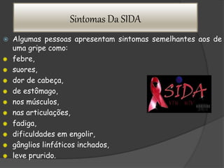 Sintomas Da SIDA
 Algumas pessoas apresentam sintomas semelhantes aos de
uma gripe como:
febre,
suores,
dor de cabeça,
de estômago,
nos músculos,
nas articulações,
fadiga,
dificuldades em engolir,
gânglios linfáticos inchados,
leve prurido.
 
