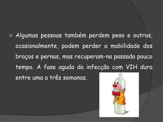  Algumas pessoas também perdem peso e outras,
ocasionalmente, podem perder a mobilidade dos
braços e pernas, mas recuperam-na passado pouco
tempo. A fase aguda da infecção com VIH dura
entre uma a três semanas.
 