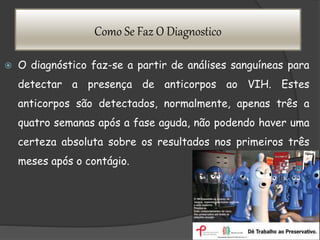 Como Se Faz O Diagnostico
 O diagnóstico faz-se a partir de análises sanguíneas para
detectar a presença de anticorpos ao VIH. Estes
anticorpos são detectados, normalmente, apenas três a
quatro semanas após a fase aguda, não podendo haver uma
certeza absoluta sobre os resultados nos primeiros três
meses após o contágio.
 
