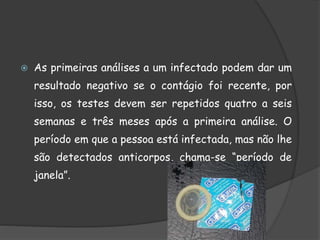  As primeiras análises a um infectado podem dar um
resultado negativo se o contágio foi recente, por
isso, os testes devem ser repetidos quatro a seis
semanas e três meses após a primeira análise. O
período em que a pessoa está infectada, mas não lhe
são detectados anticorpos, chama-se “período de
janela”.
 