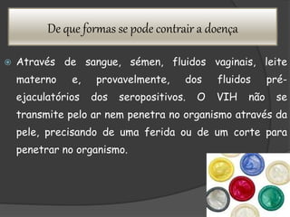De que formas se pode contrair a doença
 Através de sangue, sémen, fluidos vaginais, leite
materno e, provavelmente, dos fluidos pré-
ejaculatórios dos seropositivos. O VIH não se
transmite pelo ar nem penetra no organismo através da
pele, precisando de uma ferida ou de um corte para
penetrar no organismo.
 
