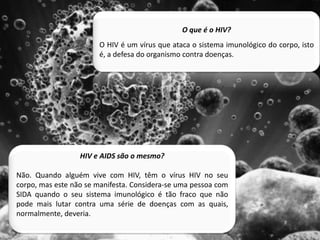 O que é o HIV?O HIV é um vírus que ataca o sistema imunológico do corpo, isto é, a defesa do organismo contra doenças.HIV eAIDS são o mesmo?Não. Quando alguém vive com HIV, têm o vírus HIV no seu corpo, mas este não se manifesta. Considera-se uma pessoa com SIDA quando o seu sistema imunológico é tão fraco que não pode mais lutar contra uma série de doenças com as quais, normalmente, deveria.