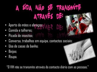 A SIDA não se transmite
                  através de:
•    Aperto de mãos e abraços;
•    Comida e talheres;
•    Picada de insectos;
•    Conversa, trabalhos em equipa, contactos sociais;
•    Uso de casas de banho;
•    Beijos;
•    Roupa.

    “O VIH não se transmite através do contacto diário com as pessoas.”
 