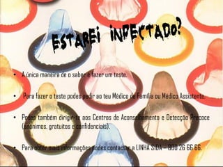 • A única maneira de o saber é fazer um teste.

• Para fazer o teste podes pedir ao teu Médico de Família ou Médico Assistente.

• Podes também dirigir-te aos Centros de Aconselhamento e Detecção Precoce
  (anónimos, gratuitos e confidenciais).

• Para obter mais informações podes contactar a LINHA SIDA – 800 26 66 66.
 