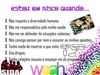 Estou em risco quando…

$   Não respeito a diversidade humana;
$   Não me responsabilizo pela minha saúde;
$   Não me sei defender de situações violentas;
$   Não consigo pensar por mim e assumir as minhas opiniões;
$   Tenho medo de mostrar o que sinto;
$   Uso drogas;
$   Tenho relações sexuais e esqueço-me do preservativo;
 