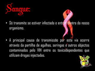 Sangue:
• Só transmite se estiver infectado e entrar dentro do nosso
  organismo.

• A principal causa de transmissão por esta via ocorre
  através da partilha de agulhas, seringas e outros objectos
  contaminados pelo VIH entre os toxicodependentes que
  utilizam drogas injectadas.
 