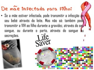• Se a mãe estiver infectada, pode transmitir a infecção ao
  seu bebé através do leite. Mas não só: também pode
  transmitir a VIH ao filho durante a gravidez, através do seu
  sangue, ou durante o parto, através do sangue ou
  secreções.
 
