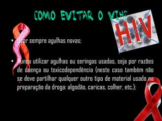 Como evitar o VIH?

• Usar sempre agulhas novas;

• Nunca utilizar agulhas ou seringas usadas, seja por razões
  de doença ou toxicodependência (neste caso também não
  se deve partilhar qualquer outro tipo de material usado na
  preparação da droga: algodão, caricas, colher, etc.);
 