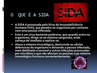                                   O  QUE É A SIDAA SIDA é provocada pelo Vírus da Imunodeficiência Humana (VIH), que penetra no organismo por contacto com uma pessoa infectada. Este é um vírus bastante poderoso, que quando entra no organismo, dirige-se ao sistema sanguíneo, onde começa de imediato a replicar-se. Ataca o sistema imunológico, destruindo as células defensoras do organismo e deixando a pessoa infectada, mais debilitada e sensível a outras infecções provocadas por micróbios e que não afectam as pessoas cujo sistema imunológico funciona convenientemente. 