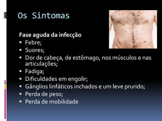 Os SintomasFase aguda da infecçãoFebre; Suores; Dor de cabeça, de estômago, nos músculos e nas articulações; Fadiga; Dificuldades em engolir; Gânglios linfáticos inchados e um leve prurido; Perda de peso; Perda de mobilidade 