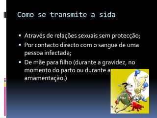 Como se transmite a sidaAtravés de relações sexuais sem protecção;Por contacto directo com o sangue de uma pessoa infectada;De mãe para filho (durante a gravidez, no momento do parto ou durante a amamentação.)