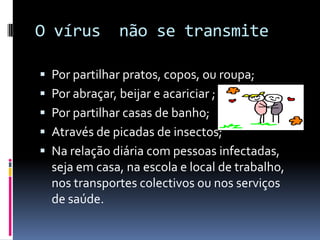 O vírus  não se transmite Por partilhar pratos, copos, ou roupa;Por abraçar, beijar e acariciar ;Por partilhar casas de banho;Através de picadas de insectos;Na relação diária com pessoas infectadas, seja em casa, na escola e local de trabalho, nos transportes colectivos ou nos serviços de saúde.