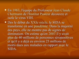 En  1983 , l'équipe du Professeur  Jean Claude  Chermann  de l' Institut Pasteur  découvre et isole le virus VIH. Dès le début du  XXIe siècle , le SIDA se transforme en une  pandémie . Dans la majorité des pays, elle ne montre pas de signes de diminution. On estime qu'en  2003  il y avait plus de 40 millions de personnes séropositives et qu'il y a déjà eu environ 25 millions de morts dues aux maladies en rapport avec le SIDA. 