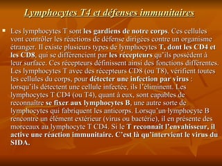 Lymphocytes T4 et défenses immunitaires Les lymphocytes T sont  les gardiens de notre corps . Ces cellules vont contrôler les réactions de défense dirigées contre un organisme étranger. Il existe plusieurs types de lymphocytes  T, dont les CD4 et les CD8 , qui se différencient par  les récepteurs  qu’ils possèdent à leur surface. Ces récepteurs définissent ainsi des fonctions différentes. Les lymphocytes T avec des récepteurs CD8 (ou T8), vérifient toutes les cellules du corps, pour  détecter une infection par virus  : lorsqu’ils détectent une cellule infectée, ils l’éliminent. Les lymphocytes T CD4 (ou T4), quant à eux, sont capables de reconnaître  se fixer aux lymphocytes B , une autre sorte de lymphocytes qui fabriquent les anticorps. Lorsqu’un lymphocyte B rencontre un élément extérieur (virus ou bactérie), il en présente des morceaux au lymphocyte T CD4. Si le  T reconnaît l’envahisseur, il active une réaction immunitaire.  C’est là qu’intervient le virus du SIDA. 