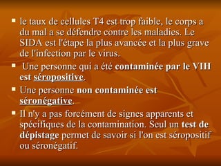 le taux de cellules T4 est trop faible, le corps a du mal a se défendre contre les maladies. Le SIDA est l'étape la plus avancée et la plus grave de l'infection par le virus. Une personne qui a été  contaminée par le VIH est  séropositive .  Une personne  non contaminée est  séronégative .  Il n'y a pas forcément de signes apparents et spécifiques de la contamination. Seul un  test de dépistage  permet de savoir si l'on est séropositif ou séronégatif. 