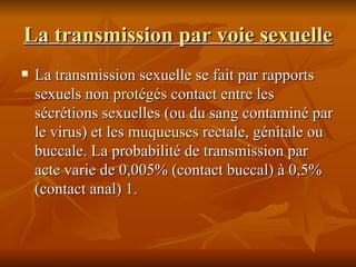 La transmission par voie sexuelle La transmission sexuelle se fait par rapports sexuels non  protégés  contact entre les sécrétions sexuelles (ou du sang contaminé par le virus) et les  muqueuses  rectale, génitale ou buccale. La probabilité de transmission par acte varie de 0,005% (contact buccal) à 0,5% (contact anal)  1 . 