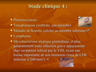 Stade clinique 4 : Pneumocystose . Toxoplasmose cérébrale . (un microbe) Maladie de Kaposi . (ulcère au membre inferieur)  Lymphome . Mycobactériose  atypique  généralisée, et plus généralement toute affection grave apparaissant chez un patient infecté par le VIH, ayant une baisse importante de son immunité (taux de CD4 inférieur à 200/mm³).  