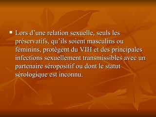Lors d’une relation sexuelle, seuls les  préservatifs , qu’ils soient masculins ou féminins, protègent du VIH et des principales infections sexuellement transmissibles avec un partenaire séropositif ou dont le statut sérologique est inconnu. 