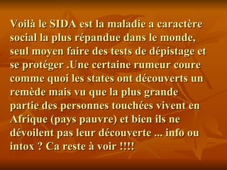Voilà le SIDA est la maladie a caractère social la plus répandue dans le monde, seul moyen faire des tests de dépistage et se protéger .Une certaine rumeur coure comme quoi les states ont découverts un remède mais vu que la plus grande partie des personnes touchées vivent en Afrique (pays pauvre) et bien ils ne dévoilent pas leur découverte ... info ou intox ? Ca reste à voir !!!! 