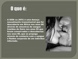 O que é:A SIDA ou (HIV) é uma doença sexualmente transmissível que foi descoberta em África nos anos 80 através de amostras de sangue trazidas do Zaire nos anos 60 que foram conservadas e descobertas nos anos 80, que se propaga através do contacto com o sangue e fluidos corporais de um indivíduo infectado.