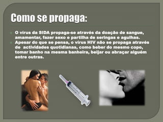 Como se propaga:O vírus da SIDA propaga-se através da doação de sangue, amamentar, fazer sexo e partilha de seringas e agulhas. Apesar do que se pensa, o vírus HIV não se propaga através de  actividades quotidianas, como beber do mesmo copo, tomar banho na mesma banheira, beijar ou abraçar alguém entre outras.