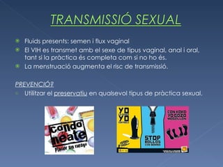 Fluids presents: semen i flux vaginal El VIH es transmet amb el sexe de tipus vaginal, anal i oral, tant si la pràctica és completa com si no ho és. La menstruació augmenta el risc de transmissió. PREVENCIÓ? Utilitzar el  preservatiu  en qualsevol tipus de pràctica sexual. 